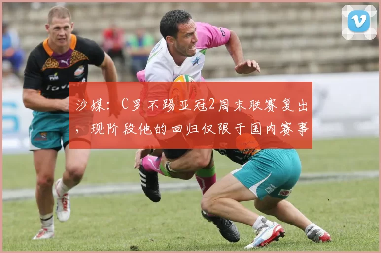 沙媒：C罗不踢亚冠2周末联赛复出，现阶段他的回归仅限于国内赛事