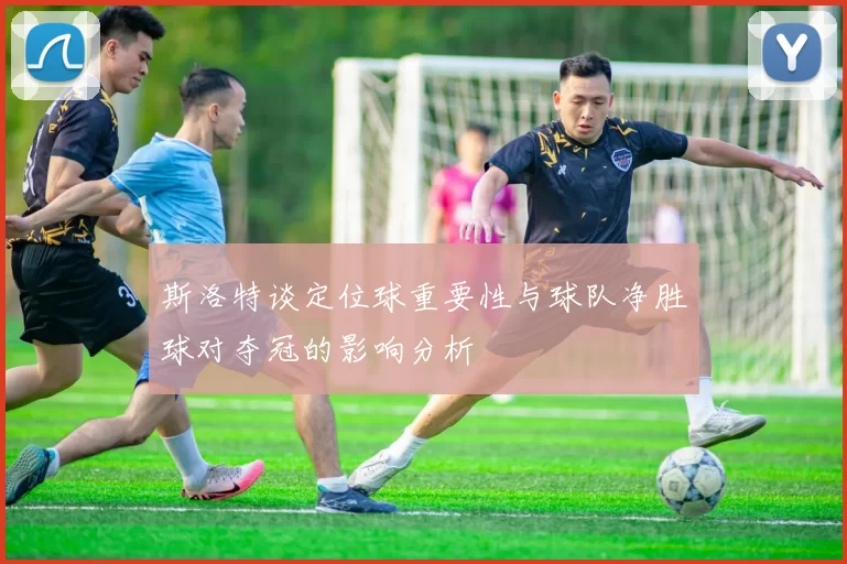 斯洛特谈定位球重要性与球队净胜球对夺冠的影响分析