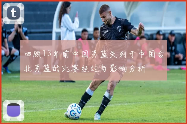 回顾13年前中国男篮失利于中国台北男篮的比赛经过与影响分析