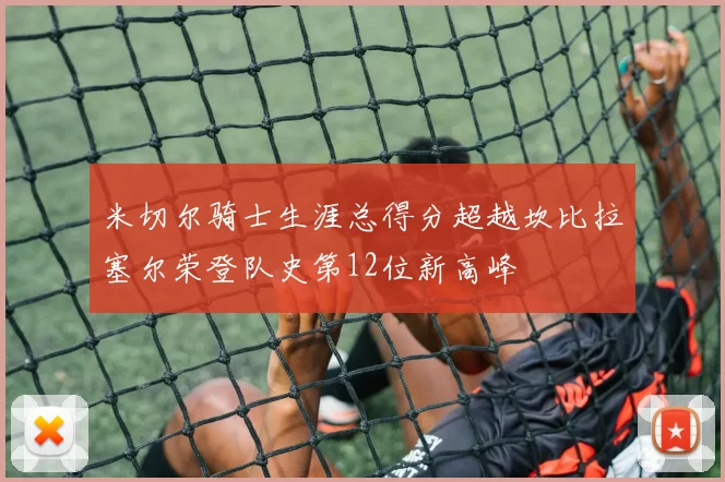 米切尔骑士生涯总得分超越坎比拉塞尔荣登队史第12位新高峰