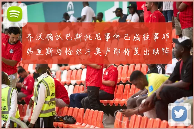 齐沃确认巴斯托尼事件已成往事邓弗里斯与恰尔汗奥卢即将复出助阵