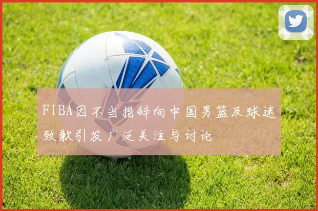 FIBA因不当措辞向中国男篮及球迷致歉引发广泛关注与讨论