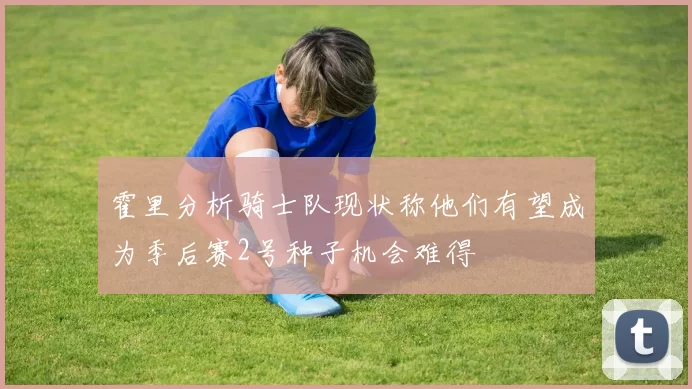 霍里分析骑士队现状称他们有望成为季后赛2号种子机会难得