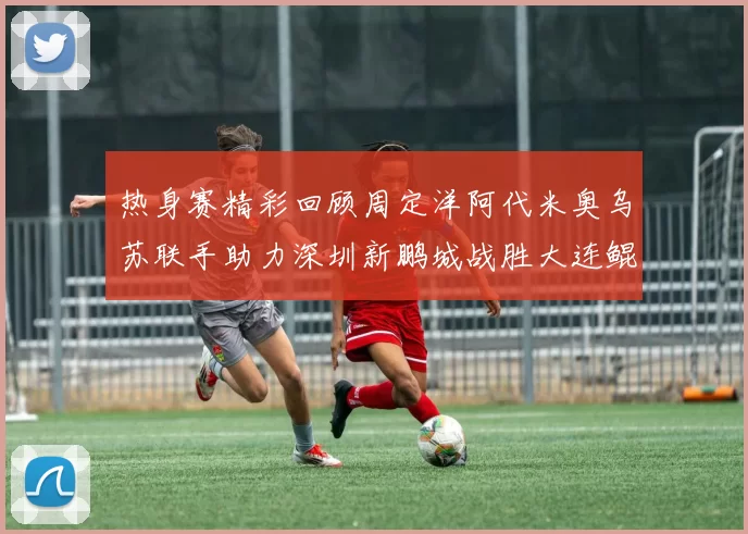 热身赛精彩回顾周定洋阿代米奥乌苏联手助力深圳新鹏城战胜大连鲲城