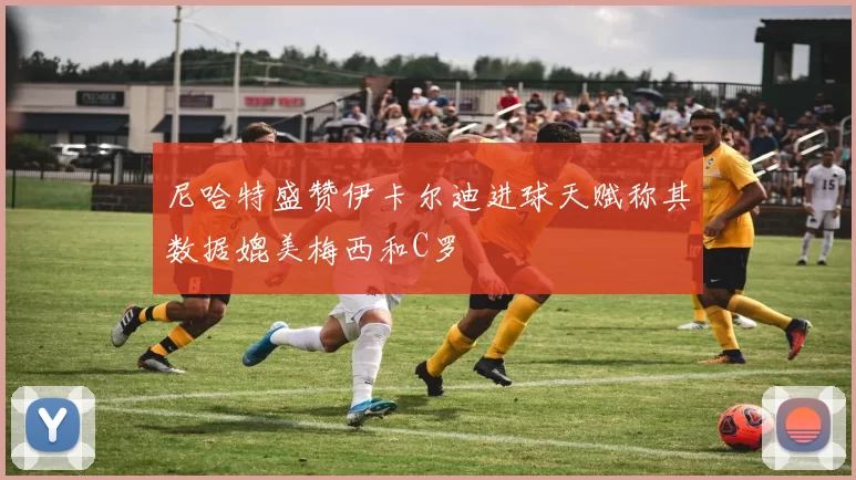 尼哈特盛赞伊卡尔迪进球天赋称其数据媲美梅西和C罗