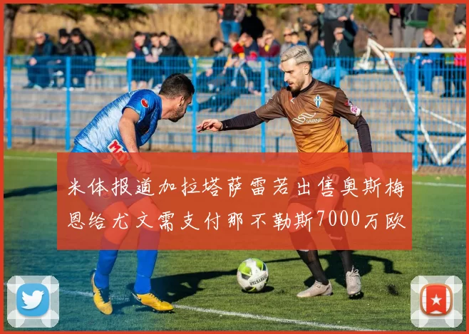 米体报道加拉塔萨雷若出售奥斯梅恩给尤文需支付那不勒斯7000万欧赔偿