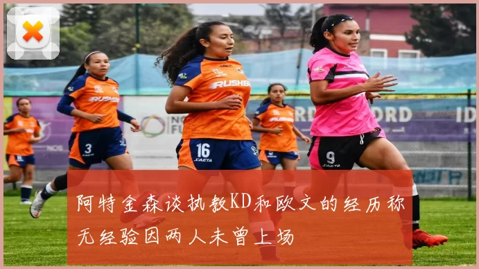 阿特金森谈执教KD和欧文的经历称无经验因两人未曾上场
