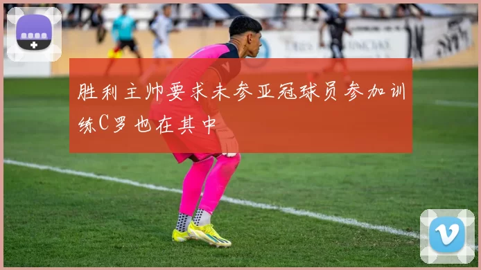 胜利主帅要求未参亚冠球员参加训练C罗也在其中
