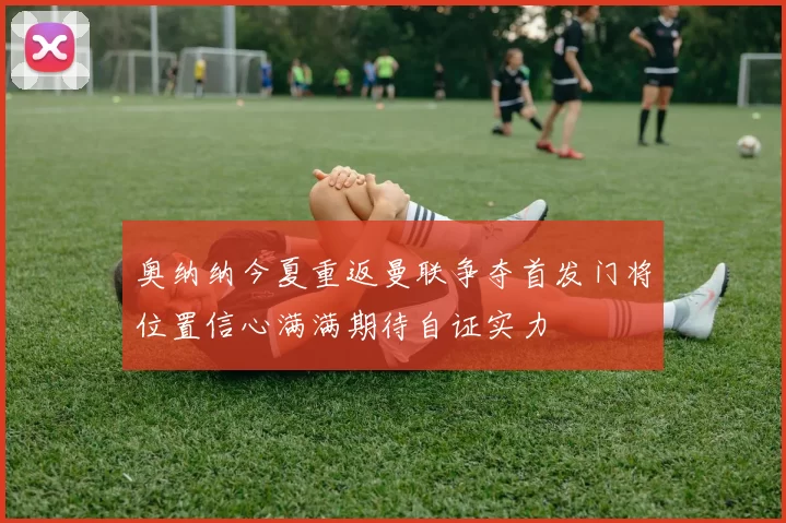 奥纳纳今夏重返曼联争夺首发门将位置信心满满期待自证实力