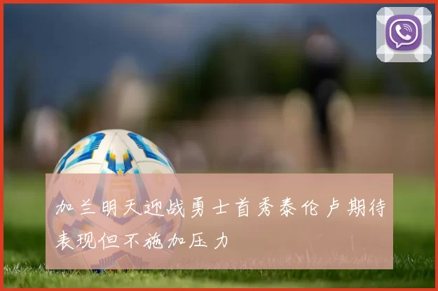 加兰明天迎战勇士首秀泰伦卢期待表现但不施加压力