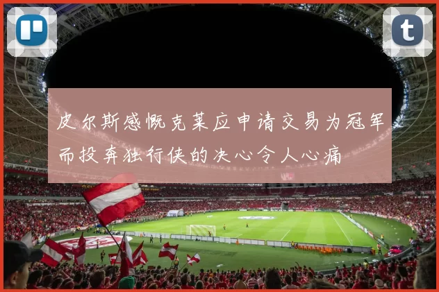 皮尔斯感慨克莱应申请交易为冠军而投奔独行侠的决心令人心痛