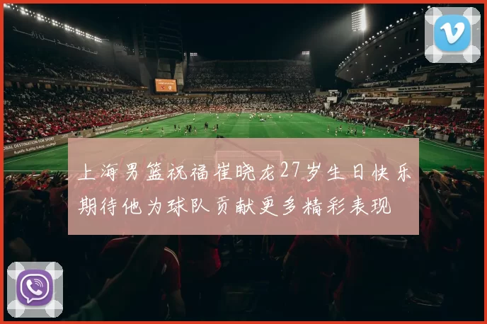 上海男篮祝福崔晓龙27岁生日快乐期待他为球队贡献更多精彩表现