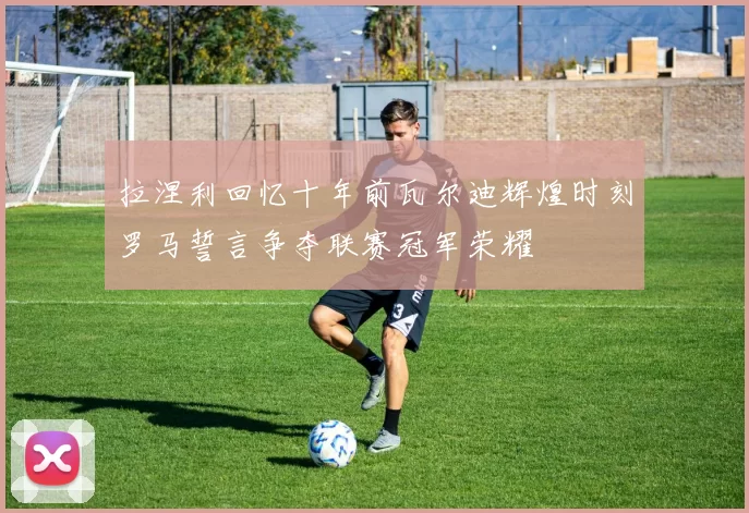 拉涅利回忆十年前瓦尔迪辉煌时刻罗马誓言争夺联赛冠军荣耀