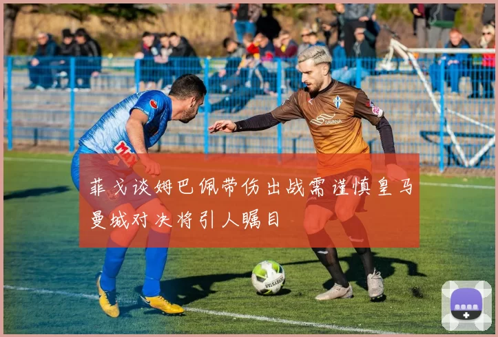 菲戈谈姆巴佩带伤出战需谨慎皇马曼城对决将引人瞩目